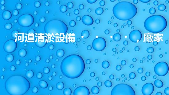 河道清淤設備，廠家專業(yè)保障水質(zhì)清潔